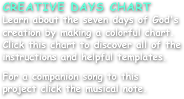 CREATIVE DAYS CHART
Learn about the seven days of God's creation by making a colorful chart. Click this chart to discover all of the instructions and helpful templates.

For a companion song to this
project click the musical note.