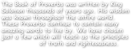 The Book of Proverbs was written by King Solomon thousands of years ago. His wisdom was known throughout the entire world. These Proverbs continue to contain many amazing words to live by. We have chosen just a few which will teach us the principles
               of truth and righteousness.