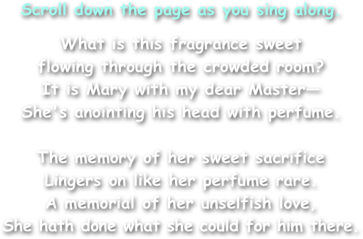 Scroll down the page as you sing along.
What is this fragrance sweet
flowing through the crowded room?
It is Mary with my dear Master—
She's anointing his head with perfume.

The memory of her sweet sacrifice
Lingers on like her perfume rare.
A memorial of her unselfish love,
She hath done what she could for him there.
