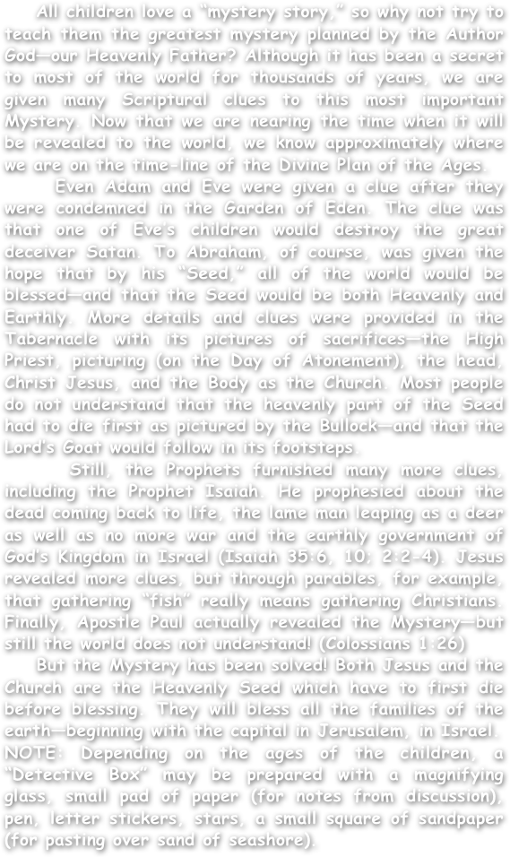     All children love a “mystery story,” so why not try to teach them the greatest mystery planned by the Author God—our Heavenly Father? Although it has been a secret to most of the world for thousands of years, we are given many Scriptural clues to this most important Mystery. Now that we are nearing the time when it will be revealed to the world, we know approximately where we are on the time-line of the Divine Plan of the Ages.
    Even Adam and Eve were given a clue after they were condemned in the Garden of Eden. The clue was that one of Eve’s children would destroy the great deceiver Satan. To Abraham, of course, was given the hope that by his “Seed,” all of the world would be blessed—and that the Seed would be both Heavenly and Earthly. More details and clues were provided in the Tabernacle with its pictures of sacrifices—the High Priest, picturing (on the Day of Atonement), the head, Christ Jesus, and the Body as the Church. Most people do not understand that the heavenly part of the Seed had to die first as pictured by the Bullock—and that the Lord’s Goat would follow in its footsteps.
    Still, the Prophets furnished many more clues, including the Prophet Isaiah. He prophesied about the dead coming back to life, the lame man leaping as a deer as well as no more war and the earthly government of God’s Kingdom in Israel (Isaiah 35:6, 10; 2:2-4). Jesus revealed more clues, but through parables, for example, that gathering “fish” really means gathering Christians. Finally, Apostle Paul actually revealed the Mystery—but still the world does not understand! (Colossians 1:26)
    But the Mystery has been solved! Both Jesus and the Church are the Heavenly Seed which have to first die before blessing. They will bless all the families of the earth—beginning with the capital in Jerusalem, in Israel. 
NOTE: Depending on the ages of the children, a “Detective Box” may be prepared with a magnifying glass, small pad of paper (for notes from discussion), pen, letter stickers, stars, a small square of sandpaper (for pasting over sand of seashore). 