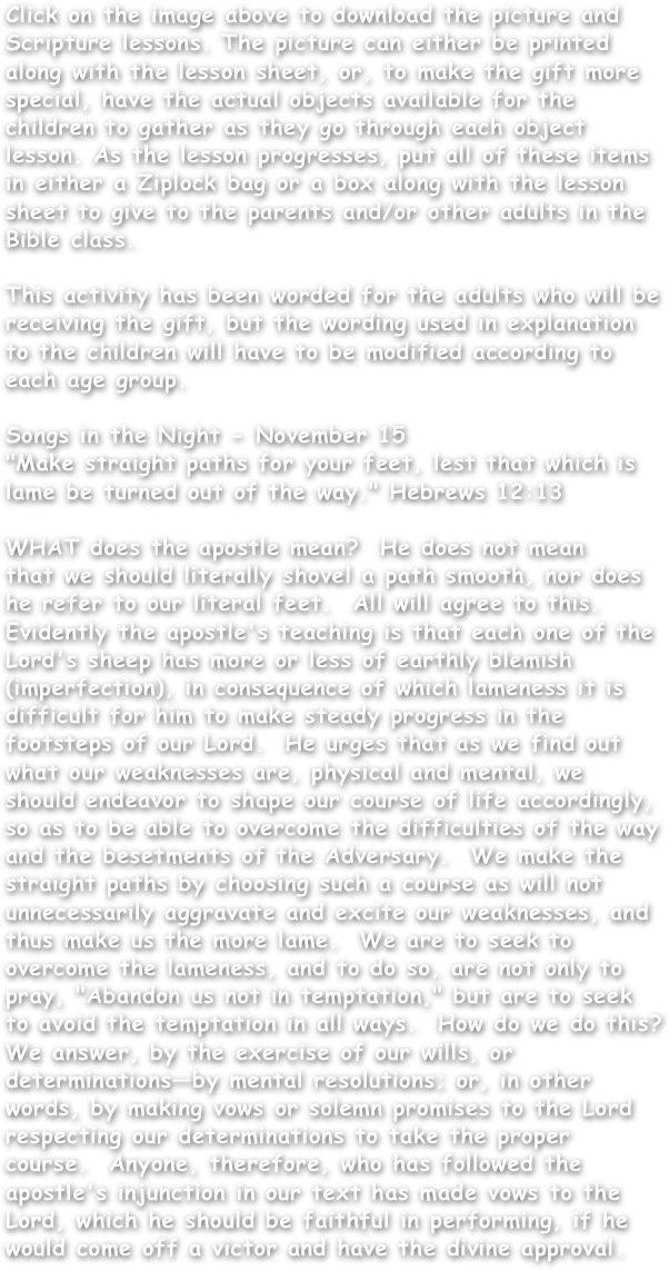 Click on the image above to download the picture and Scripture lessons. The picture can either be printed along with the lesson sheet, or, to make the gift more special, have the actual objects available for the children to gather as they go through each object lesson. As the lesson progresses, put all of these items in either a Ziplock bag or a box along with the lesson sheet to give to the parents and/or other adults in the Bible class.

This activity has been worded for the adults who will be receiving the gift, but the wording used in explanation to the children will have to be modified according to each age group.

Songs in the Night - November 15"Make straight paths for your feet, lest that which is lame be turned out of the way." Hebrews 12:13
WHAT does the apostle mean?  He does not meanthat we should literally shovel a path smooth, nor doeshe refer to our literal feet.  All will agree to this.Evidently the apostle's teaching is that each one of theLord's sheep has more or less of earthly blemish (imperfection), in consequence of which lameness it is difficult for him to make steady progress in the footsteps of our Lord.  He urges that as we find out what our weaknesses are, physical and mental, we should endeavor to shape our course of life accordingly, so as to be able to overcome the difficulties of the way and the besetments of the Adversary.  We make the straight paths by choosing such a course as will not unnecessarily aggravate and excite our weaknesses, and thus make us the more lame.  We are to seek to overcome the lameness, and to do so, are not only to pray, "Abandon us not in temptation," but are to seek to avoid the temptation in all ways.  How do we do this?  We answer, by the exercise of our wills, or determinations—by mental resolutions; or, in other words, by making vows or solemn promises to the Lord respecting our determinations to take the proper course.  Anyone, therefore, who has followed the apostle's injunction in our text has made vows to the Lord, which he should be faithful in performing, if he would come off a victor and have the divine approval.